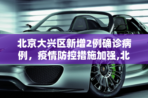 北京大兴区新增2例确诊病例，疫情防控措施加强,北京大兴新增2例确诊病例