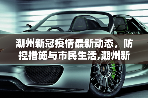 潮州新冠疫情最新动态，防控措施与市民生活,潮州新冠疫情最新消息