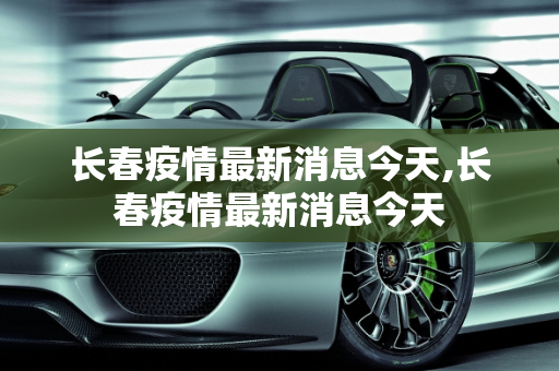 长春疫情最新消息今天,长春疫情最新消息今天