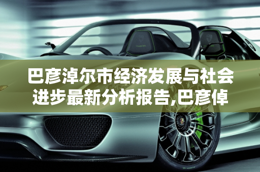 巴彦淖尔市经济发展与社会进步最新分析报告,巴彦倬尔最新分析报告