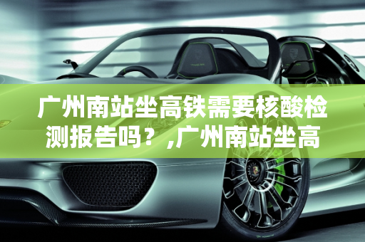 广州南站坐高铁需要核酸检测报告吗？,广州南站坐高铁需要核酸检测报告吗