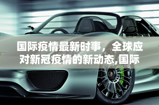 国际疫情最新时事，全球应对新冠疫情的新动态,国际疫情最新时事:国际疫情最新时事新闻