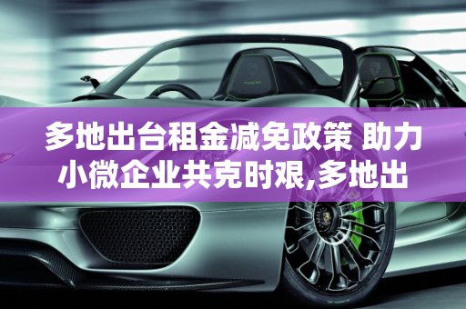 多地出台租金减免政策 助力小微企业共克时艰,多地出台租金减免政策 助力小微企业共克时艰
