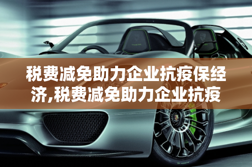 税费减免助力企业抗疫保经济,税费减免助力企业抗疫保经济