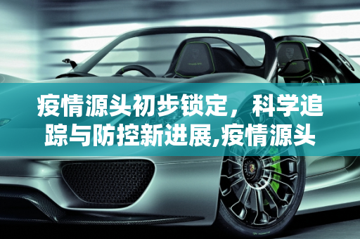 疫情源头初步锁定，科学追踪与防控新进展,疫情源头初步锁定