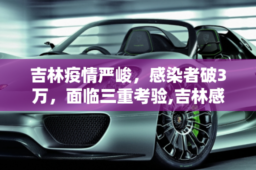 吉林疫情严峻，感染者破3万，面临三重考验,吉林感染者破3万面临“三重考验”