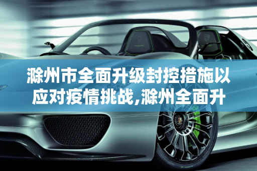 滁州市全面升级封控措施以应对疫情挑战,滁州全面升级封控措施