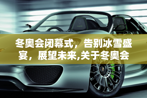 冬奥会闭幕式，告别冰雪盛宴，展望未来,关于冬奥会闭幕式时间是几点的信息
