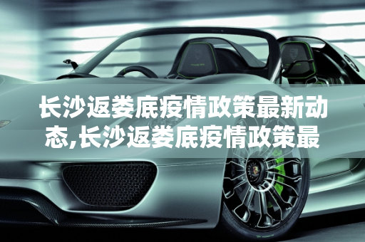 长沙返娄底疫情政策最新动态,长沙返娄底疫情政策最新