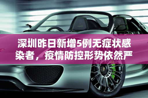 深圳昨日新增5例无症状感染者，疫情防控形势依然严峻,深圳昨日新增5例无症状