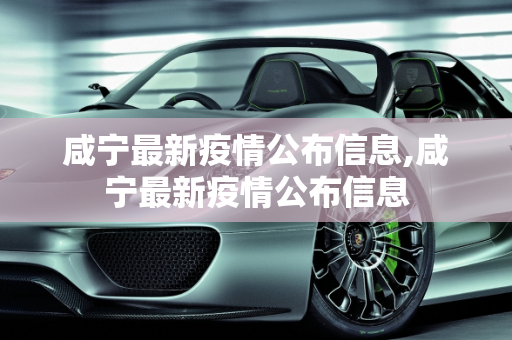 咸宁最新疫情公布信息,咸宁最新疫情公布信息