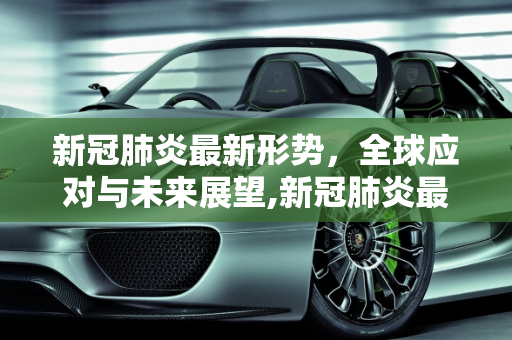 新冠肺炎最新形势，全球应对与未来展望,新冠肺炎最新形势