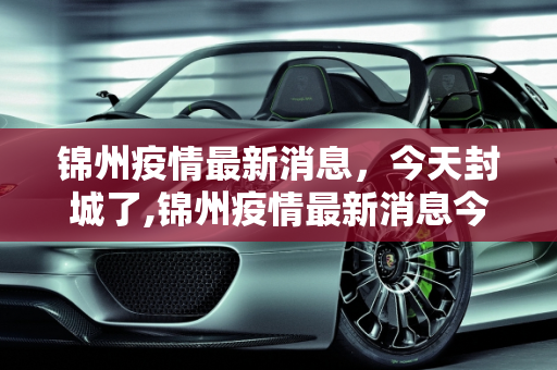 锦州疫情最新消息，今天封城了,锦州疫情最新消息今天封城了