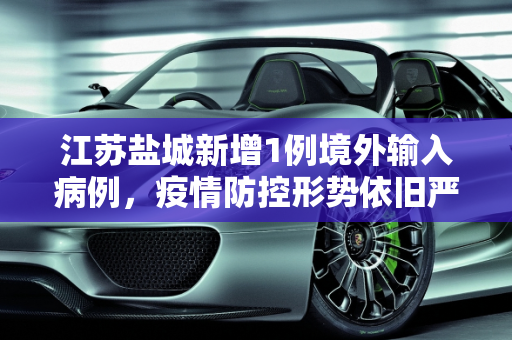 江苏盐城新增1例境外输入病例，疫情防控形势依旧严峻,江苏盐城新增1例境外输入