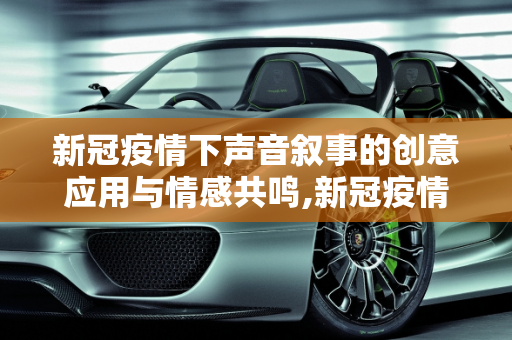 新冠疫情下声音叙事的创意应用与情感共鸣,新冠疫情下声音叙事的创意应用与情感共鸣