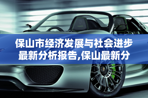 保山市经济发展与社会进步最新分析报告,保山最新分析报告