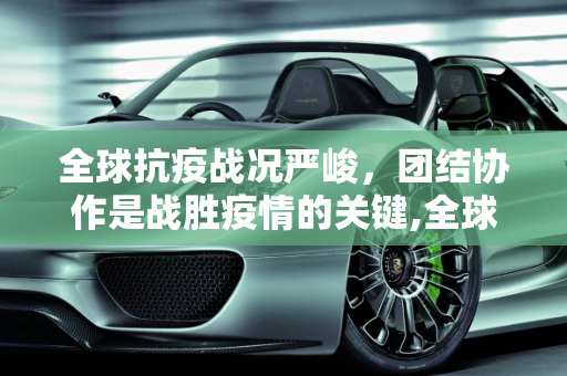 全球抗疫战况严峻，团结协作是战胜疫情的关键,全球抗疫战况严峻