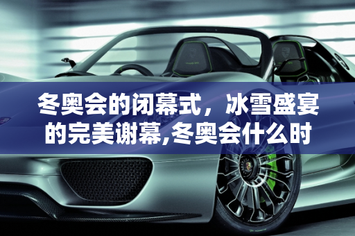 冬奥会的闭幕式，冰雪盛宴的完美谢幕,冬奥会什么时候结束闭幕式