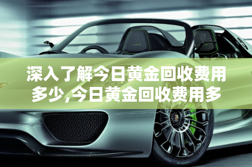 深入了解今日黄金回收费用多少,今日黄金回收费用多少