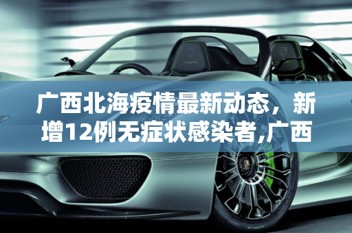 广西北海疫情最新动态，新增12例无症状感染者,广西北海新增12例无症状者