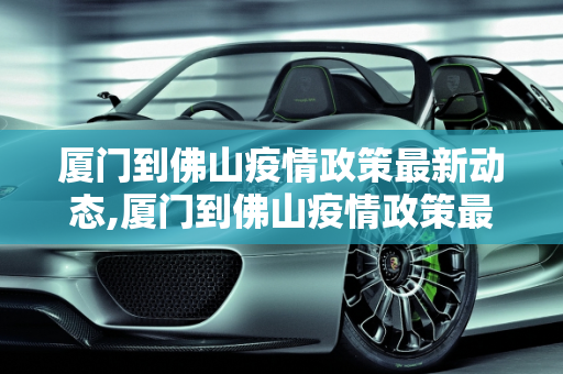 厦门到佛山疫情政策最新动态,厦门到佛山疫情政策最新