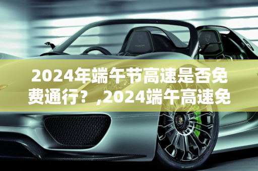 2024年端午节高速是否免费通行？,2024端午高速免费吗
