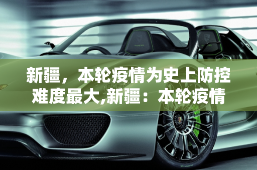 新疆，本轮疫情为史上防控难度最大,新疆：本轮疫情为史上防控难度最大