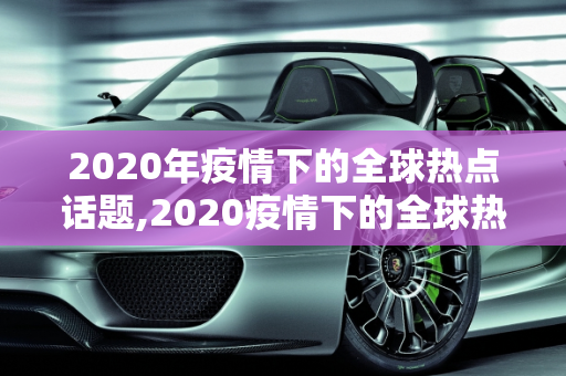 2020年疫情下的全球热点话题,2020疫情下的全球热点话题作文