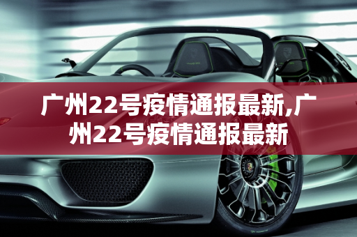 广州22号疫情通报最新,广州22号疫情通报最新