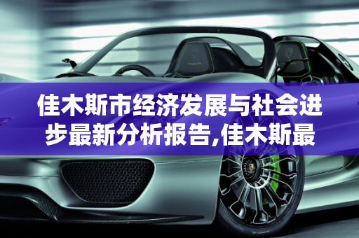 佳木斯市经济发展与社会进步最新分析报告,佳木斯最新分析报告