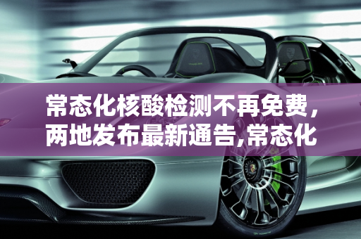 常态化核酸检测不再免费，两地发布最新通告,常态化核酸将不再免费!两地最新通告