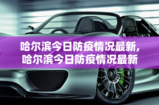 哈尔滨今日防疫情况最新,哈尔滨今日防疫情况最新